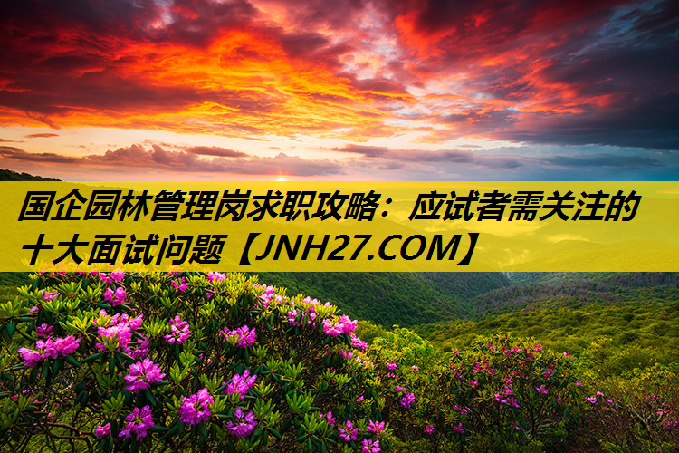国企园林管理岗求职攻略：应试者需关注的十大面试问题